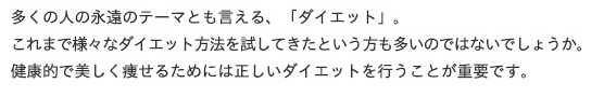 多くの人の永遠のテーマとも言える、「ダイエット」。
これまで様々なダイエット方法を試してきたという方も多いのではないでしょうか。
健康的で美しく痩せるためには正しいダイエットを行うことが重要です。