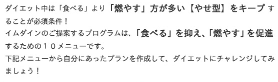 ダイエット中は「食べる」より「燃やす」方が多い【やせ型】をキープすることが必須条件！
イムダインのご提案するプログラムは「食べる」を抑え、「燃やす」を促進するための10メニューです。
下記メニューから自分にあったプランを作成して、ダイエットにチャレンジしてみましょう！