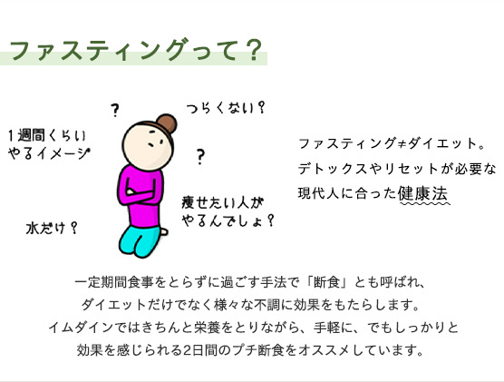 デトックスやリセットが必要な現代人にあった健康法。一定期間食事をとらずに過ごす手法で「断食」とも呼ばれ、ダイエットだけでなく様々な不調に効果をもたらします。イムダインではきちんと栄養を取りながら、手軽に、でもしっかりと効果を感じられる2日間のプチ断食をおススメしています。