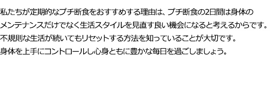 年末年始の生活リズムの崩れを早めにリセットし、新年を清々しくはじめましょう。2日のプチ断食中は身体と向き合いながら、ゆっくりお過ごしください。私たちが定期的なプチ断食をおすすめする理由は、プチ断食の2日間は身体のメンテナンスプラス生活スタイルを見直す良いチャンスになるためです。少し食べすぎたり、生活スタイルが乱れても早めにリセットする方法を味方にして毎日の生活を豊かに過ごしましょう。